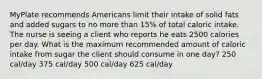 MyPlate recommends Americans limit their intake of solid fats and added sugars to no more than 15% of total caloric intake. The nurse is seeing a client who reports he eats 2500 calories per day. What is the maximum recommended amount of caloric intake from sugar the client should consume in one day? 250 cal/day 375 cal/day 500 cal/day 625 cal/day