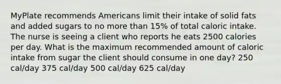 MyPlate recommends Americans limit their intake of solid fats and added sugars to no more than 15% of total caloric intake. The nurse is seeing a client who reports he eats 2500 calories per day. What is the maximum recommended amount of caloric intake from sugar the client should consume in one day? 250 cal/day 375 cal/day 500 cal/day 625 cal/day