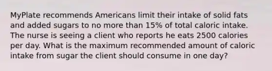 MyPlate recommends Americans limit their intake of solid fats and added sugars to no more than 15% of total caloric intake. The nurse is seeing a client who reports he eats 2500 calories per day. What is the maximum recommended amount of caloric intake from sugar the client should consume in one day?