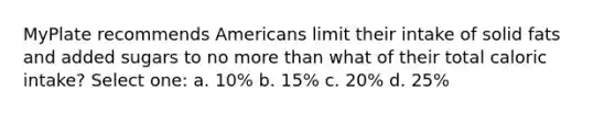 MyPlate recommends Americans limit their intake of solid fats and added sugars to no more than what of their total caloric intake? Select one: a. 10% b. 15% c. 20% d. 25%