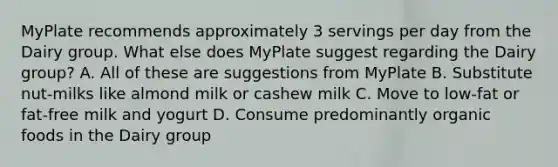 MyPlate recommends approximately 3 servings per day from the Dairy group. What else does MyPlate suggest regarding the Dairy group? A. All of these are suggestions from MyPlate B. Substitute nut-milks like almond milk or cashew milk C. Move to low-fat or fat-free milk and yogurt D. Consume predominantly organic foods in the Dairy group