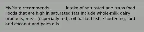 MyPlate recommends _______ intake of saturated and trans food. Foods that are high in saturated fats include whole-milk dairy products, meat (especially red), oil-packed fish, shortening, lard and coconut and palm oils.