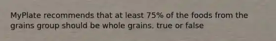 MyPlate recommends that at least 75% of the foods from the grains group should be whole grains. true or false