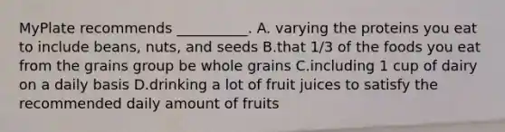 MyPlate recommends __________. A. varying the proteins you eat to include beans, nuts, and seeds B.that 1/3 of the foods you eat from the grains group be whole grains C.including 1 cup of dairy on a daily basis D.drinking a lot of fruit juices to satisfy the recommended daily amount of fruits