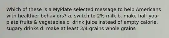 Which of these is a MyPlate selected message to help Americans with healthier behaviors? a. switch to 2% milk b. make half your plate fruits & vegetables c. drink juice instead of empty calorie, sugary drinks d. make at least 3/4 grains whole grains