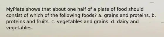 MyPlate shows that about one half of a plate of food should consist of which of the following foods? a. grains and proteins. b. proteins and fruits. c. vegetables and grains. d. dairy and vegetables.