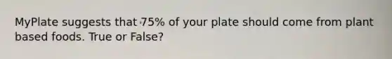 MyPlate suggests that 75% of your plate should come from plant based foods. True or False?
