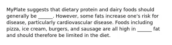 MyPlate suggests that dietary protein and dairy foods should generally be ______. However, some fats increase one's risk for disease, particularly cardiovascular disease. Foods including pizza, ice cream, burgers, and sausage are all high in ______ fat and should therefore be limited in the diet.