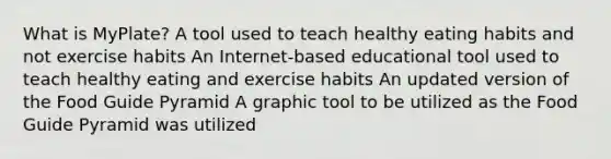 What is MyPlate? A tool used to teach healthy eating habits and not exercise habits An Internet-based educational tool used to teach healthy eating and exercise habits An updated version of the Food Guide Pyramid A graphic tool to be utilized as the Food Guide Pyramid was utilized