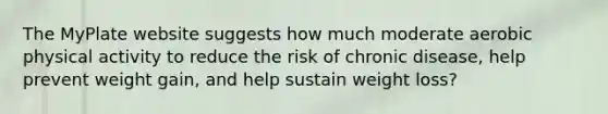 The MyPlate website suggests how much moderate aerobic physical activity to reduce the risk of chronic disease, help prevent weight gain, and help sustain weight loss?