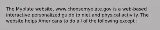 The Myplate website, www.choosemyplate.gov is a web-based interactive personalized guide to diet and physical activity. The website helps Americans to do all of the following except :