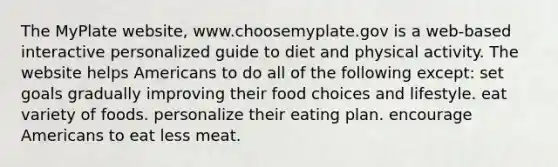 The MyPlate website, www.choosemyplate.gov is a web-based interactive personalized guide to diet and physical activity. The website helps Americans to do all of the following except: set goals gradually improving their food choices and lifestyle. eat variety of foods. personalize their eating plan. encourage Americans to eat less meat.