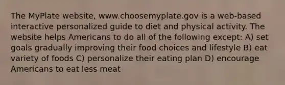 The MyPlate website, www.choosemyplate.gov is a web-based interactive personalized guide to diet and physical activity. The website helps Americans to do all of the following except: A) set goals gradually improving their food choices and lifestyle B) eat variety of foods C) personalize their eating plan D) encourage Americans to eat less meat