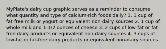 MyPlate's dairy cup graphic serves as a reminder to consume what quantity and type of calcium-rich foods daily? 1. 1 cup of fat-free milk or yogurt or equivalent non-dairy sources 2. 1 cup of whole milk and 1-1/2 ounces of cheese 3. 2 cups of low-fat or fat-free dairy products or equivalent non-dairy sources 4. 3 cups of low-fat or fat-free dairy products or equivalent non-dairy sources