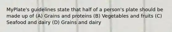 MyPlate's guidelines state that half of a person's plate should be made up of (A) Grains and proteins (B) Vegetables and fruits (C) Seafood and dairy (D) Grains and dairy