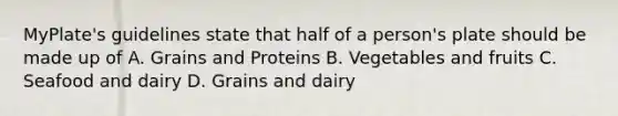 MyPlate's guidelines state that half of a person's plate should be made up of A. Grains and Proteins B. Vegetables and fruits C. Seafood and dairy D. Grains and dairy