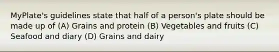 MyPlate's guidelines state that half of a person's plate should be made up of (A) Grains and protein (B) Vegetables and fruits (C) Seafood and diary (D) Grains and dairy