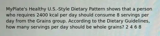 MyPlate's Healthy U.S.-Style Dietary Pattern shows that a person who requires 2400 kcal per day should consume 8 servings per day from the Grains group. According to the Dietary Guidelines, how many servings per day should be whole grains? 2 4 6 8