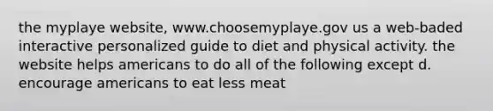 the myplaye website, www.choosemyplaye.gov us a web-baded interactive personalized guide to diet and physical activity. the website helps americans to do all of the following except d. encourage americans to eat less meat