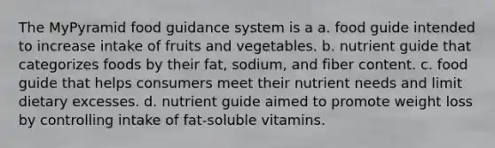 The MyPyramid food guidance system is a a. food guide intended to increase intake of fruits and vegetables. b. nutrient guide that categorizes foods by their fat, sodium, and fiber content. c. food guide that helps consumers meet their nutrient needs and limit dietary excesses. d. nutrient guide aimed to promote weight loss by controlling intake of fat-soluble vitamins.