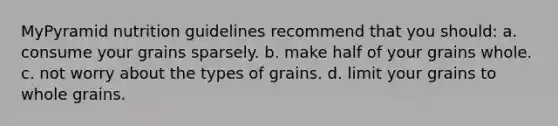 MyPyramid nutrition guidelines recommend that you should: a. consume your grains sparsely. b. make half of your grains whole. c. not worry about the types of grains. d. limit your grains to whole grains.