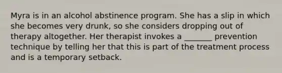 Myra is in an alcohol abstinence program. She has a slip in which she becomes very drunk, so she considers dropping out of therapy altogether. Her therapist invokes a _______ prevention technique by telling her that this is part of the treatment process and is a temporary setback.