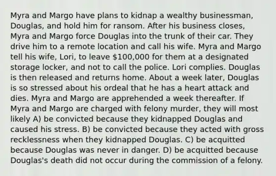 Myra and Margo have plans to kidnap a wealthy businessman, Douglas, and hold him for ransom. After his business closes, Myra and Margo force Douglas into the trunk of their car. They drive him to a remote location and call his wife. Myra and Margo tell his wife, Lori, to leave 100,000 for them at a designated storage locker, and not to call the police. Lori complies. Douglas is then released and returns home. About a week later, Douglas is so stressed about his ordeal that he has a heart attack and dies. Myra and Margo are apprehended a week thereafter. If Myra and Margo are charged with felony murder, they will most likely A) be convicted because they kidnapped Douglas and caused his stress. B) be convicted because they acted with gross recklessness when they kidnapped Douglas. C) be acquitted because Douglas was never in danger. D) be acquitted because Douglas's death did not occur during the commission of a felony.