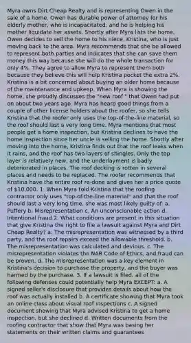 Myra owns Dirt Cheap Realty and is representing Owen in the sale of a home. Owen has durable power of attorney for his elderly mother, who is incapacitated, and he is helping his mother liquidate her assets. Shortly after Myra lists the home, Owen decides to sell the home to his niece, Kristina, who is just moving back to the area. Myra recommends that she be allowed to represent both parties and indicates that she can save them money this way because she will do the whole transaction for only 4%. They agree to allow Myra to represent them both because they believe this will help Kristina pocket the extra 2%. Kristina is a bit concerned about buying an older home because of the maintenance and upkeep. When Myra is showing the home, she proudly discusses the "new roof " that Owen had put on about two years ago. Myra has heard good things from a couple of other license holders about the roofer, so she tells Kristina that the roofer only uses the top-of-the-line material, so the roof should last a very long time. Myra mentions that most people get a home inspection, but Kristina declines to have the home inspection since her uncle is selling the home. Shortly after moving into the home, Kristina finds out that the roof leaks when it rains, and the roof has two layers of shingles. Only the top layer is relatively new, and the underlayment is badly deteriorated in places. The roof decking is rotten in several places and needs to be replaced. The roofer recommends that Kristina have the entire roof re-done and gives her a price quote of 10,000. 1. When Myra told Kristina that the roofing contractor only uses "top-of-the-line material" and that the roof should last a very long time, she was most likely guilty of: a. Puffery b. Misrepresentation c. An unconscionable action d. Intentional fraud 2. What conditions are present in this situation that give Kristina the right to file a lawsuit against Myra and Dirt Cheap Realty? a. The misrepresentation was witnessed by a third party, and the roof repairs exceed the allowable threshold. b. The misrepresentation was calculated and devious. c. The misrepresentation violates the NAR Code of Ethics, and fraud can be proven. d. The misrepresentation was a key element in Kristina's decision to purchase the property, and the buyer was harmed by the purchase. 3. If a lawsuit is filed, all of the following defenses could potentially help Myra EXCEPT: a. A signed seller's disclosure that provides details about how the roof was actually installed b. A certificate showing that Myra took an online class about visual roof inspections c. A signed document showing that Myra advised Kristina to get a home inspection, but she declined d. Written documents from the roofing contractor that show that Myra was basing her statements on their written claims and guarantees