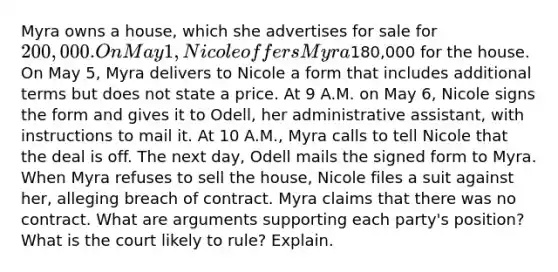 Myra owns a house, which she advertises for sale for 200,000. On May 1, Nicole offers Myra180,000 for the house. On May 5, Myra delivers to Nicole a form that includes additional terms but does not state a price. At 9 A.M. on May 6, Nicole signs the form and gives it to Odell, her administrative assistant, with instructions to mail it. At 10 A.M., Myra calls to tell Nicole that the deal is off. The next day, Odell mails the signed form to Myra. When Myra refuses to sell the house, Nicole files a suit against her, alleging breach of contract. Myra claims that there was no contract. What are arguments supporting each party's position? What is the court likely to rule? Explain.