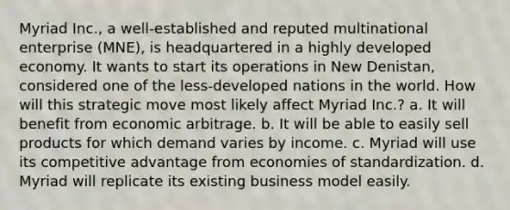 Myriad Inc., a well-established and reputed multinational enterprise (MNE), is headquartered in a highly developed economy. It wants to start its operations in New Denistan, considered one of the less-developed nations in the world. How will this strategic move most likely affect Myriad Inc.? a. It will benefit from economic arbitrage. b. It will be able to easily sell products for which demand varies by income. c. Myriad will use its competitive advantage from economies of standardization. d. Myriad will replicate its existing business model easily.