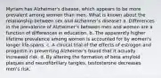 Myriam has Alzheimer's disease, which appears to be more prevalent among women than men. What is known about the relationship between sex and Alzheimer's disease? a. Differences in the prevalence of Alzheimer's between men and women are a function of differences in education. b. The apparently higher lifetime prevalence among women is accounted for by women's longer life-spans. c. A clinical trial of the effects of estrogen and progestin in preventing Alzheimer's found that it actually increased risk. d. By altering the formation of beta amyloid plaques and neurofibrillary tangles, testosterone decreases men's risk.