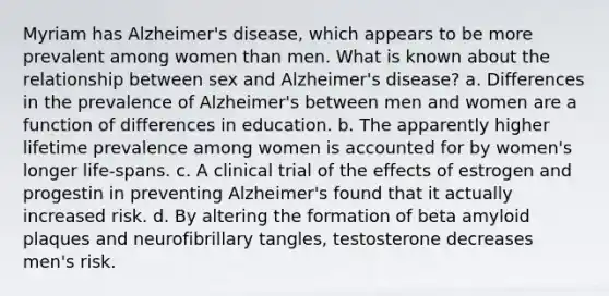 Myriam has Alzheimer's disease, which appears to be more prevalent among women than men. What is known about the relationship between sex and Alzheimer's disease? a. Differences in the prevalence of Alzheimer's between men and women are a function of differences in education. b. The apparently higher lifetime prevalence among women is accounted for by women's longer life-spans. c. A clinical trial of the effects of estrogen and progestin in preventing Alzheimer's found that it actually increased risk. d. By altering the formation of beta amyloid plaques and neurofibrillary tangles, testosterone decreases men's risk.