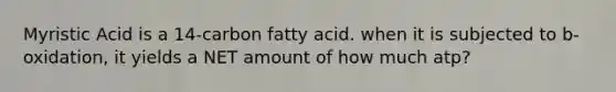 Myristic Acid is a 14-carbon fatty acid. when it is subjected to b-oxidation, it yields a NET amount of how much atp?