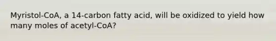 Myristol-CoA, a 14-carbon fatty acid, will be oxidized to yield how many moles of acetyl-CoA?