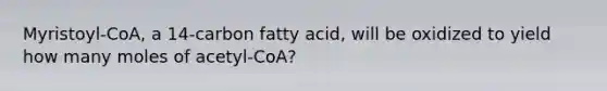 Myristoyl-CoA, a 14-carbon fatty acid, will be oxidized to yield how many moles of acetyl-CoA?