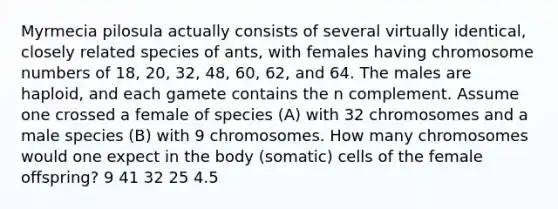 Myrmecia pilosula actually consists of several virtually identical, closely related species of ants, with females having chromosome numbers of 18, 20, 32, 48, 60, 62, and 64. The males are haploid, and each gamete contains the n complement. Assume one crossed a female of species (A) with 32 chromosomes and a male species (B) with 9 chromosomes. How many chromosomes would one expect in the body (somatic) cells of the female offspring? 9 41 32 25 4.5