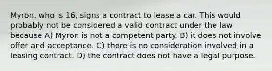 Myron, who is 16, signs a contract to lease a car. This would probably not be considered a valid contract under the law because A) Myron is not a competent party. B) it does not involve offer and acceptance. C) there is no consideration involved in a leasing contract. D) the contract does not have a legal purpose.