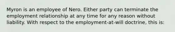 Myron is an employee of Nero. Either party can terminate the employment relationship at any time for any reason without liability. With respect to the employment-at-will doctrine, this is: