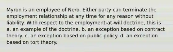 Myron is an employee of Nero. Either party can terminate the employment relationship at any time for any reason without liability. With respect to the employment-at-will doctrine, this is a. an example of the doctrine. b. an exception based on contract theory. c. an exception based on public policy. d. an exception based on tort theory.