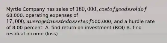 Myrtle Company has sales of 160,000, cost of goods sold of68,000, operating expenses of 17,000, average invested assets of500,000, and a hurdle rate of 8.00 percent. A. find return on investment (ROI) B. find residual income (loss)