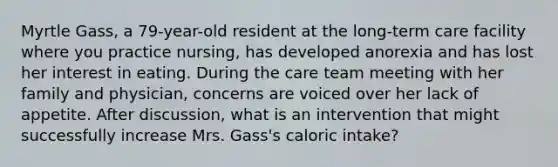 Myrtle Gass, a 79-year-old resident at the long-term care facility where you practice nursing, has developed anorexia and has lost her interest in eating. During the care team meeting with her family and physician, concerns are voiced over her lack of appetite. After discussion, what is an intervention that might successfully increase Mrs. Gass's caloric intake?