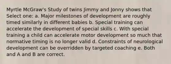 Myrtle McGraw's Study of twins Jimmy and Jonny shows that Select one: a. Major milestones of development are roughly timed similarly in different babies b. Special training can accelerate the development of special skills c. With special training a child can accelerate motor development so much that normative timing is no longer valid d. Constraints of neurological development can be overridden by targeted coaching e. Both and A and B are correct.