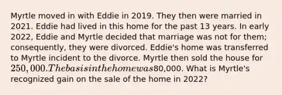 Myrtle moved in with Eddie in 2019. They then were married in 2021. Eddie had lived in this home for the past 13 years. In early 2022, Eddie and Myrtle decided that marriage was not for them; consequently, they were divorced. Eddie's home was transferred to Myrtle incident to the divorce. Myrtle then sold the house for 250,000. The basis in the home was80,000. What is Myrtle's recognized gain on the sale of the home in 2022?