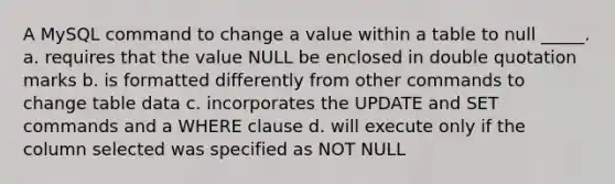 A MySQL command to change a value within a table to null _____. a. requires that the value NULL be enclosed in double quotation marks b. is formatted differently from other commands to change table data c. incorporates the UPDATE and SET commands and a WHERE clause d. will execute only if the column selected was specified as NOT NULL