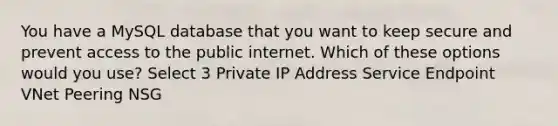 You have a MySQL database that you want to keep secure and prevent access to the public internet. Which of these options would you use? Select 3 Private IP Address Service Endpoint VNet Peering NSG