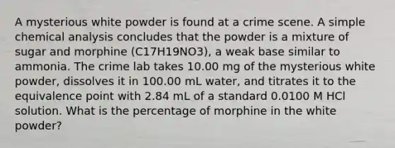 A mysterious white powder is found at a crime scene. A simple chemical analysis concludes that the powder is a mixture of sugar and morphine (C17H19NO3), a weak base similar to ammonia. The crime lab takes 10.00 mg of the mysterious white powder, dissolves it in 100.00 mL water, and titrates it to the equivalence point with 2.84 mL of a standard 0.0100 M HCl solution. What is the percentage of morphine in the white powder?