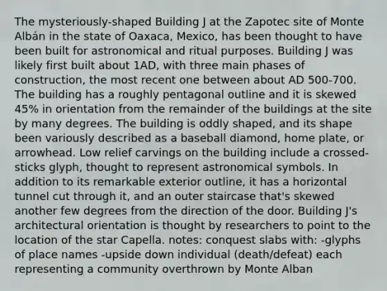 The mysteriously-shaped Building J at the Zapotec site of Monte Albán in the state of Oaxaca, Mexico, has been thought to have been built for astronomical and ritual purposes. Building J was likely first built about 1AD, with three main phases of construction, the most recent one between about AD 500-700. The building has a roughly pentagonal outline and it is skewed 45% in orientation from the remainder of the buildings at the site by many degrees. The building is oddly shaped, and its shape been variously described as a baseball diamond, home plate, or arrowhead. Low relief carvings on the building include a crossed-sticks glyph, thought to represent astronomical symbols. In addition to its remarkable exterior outline, it has a horizontal tunnel cut through it, and an outer staircase that's skewed another few degrees from the direction of the door. Building J's architectural orientation is thought by researchers to point to the location of the star Capella. notes: conquest slabs with: -glyphs of place names -upside down individual (death/defeat) each representing a community overthrown by Monte Alban