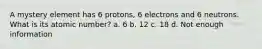 A mystery element has 6 protons, 6 electrons and 6 neutrons. What is its atomic number? a. 6 b. 12 c. 18 d. Not enough information