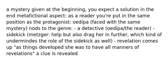 a mystery given at the beginning, you expect a solution in the end metafictional aspect: as a reader you're put in the same position as the protagonist: oedipa (faced with the same mystery) nods to the genre: - a detective (oedipa/the reader) - sidekick (metzger: help but also drag her in further, which kind of undermindes the role of the sidekick as well) - revelation comes up "as things developed she was to have all manners of revelations" a clue is revealed