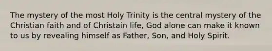 The mystery of the most Holy Trinity is the central mystery of the Christian faith and of Christain life, God alone can make it known to us by revealing himself as Father, Son, and Holy Spirit.